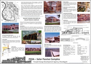 Punjab Energy Development Agency (PEDA), Chandigarh is a State Nodal
Agency responsible for development of new & renewable energy and non-
conventional energy in the state of Punjab.
PEDA – Solar Passive Complex, Chandigarh is a unique and successful
modal of Energy Efficient Solar Building, designed on Solar Passive
Architecture with the partial financial support of Ministry of Non-
Conventional Energy Sources, (MNES) Govt. of India and Department of
Science, Technology, Environment and Non-Conventional Energy, Govt. of
Punjab.
It is setup at Plot No. 1-2, Sector 33-D, Chandigarh on a plot size 1.49 acre
(268ft. X 243 ft) allotted by Chandigarh Administration, U.T., Chandigarh
with a total covered area 68,224 Sq. Ft. including 23,200 Sq. Ft. basement.
It is the centre of Excellence for Solar Buildings, minimizing conventional
lighting load in the office building, efficient movement of natural air, light
vaults, Wind tower coupled with solar chimney, BIPV, water bodies,
designed landscape horticulture and energy conservation activities.
PEDA – Solar Passive Complex
Punjab Energy Development Agency, Chandigarh
SALIENT DESIGN FEATURES OF
SOLAR PASSIVE COMPLEX
PLAN OF PEDA – Solar Passive Complex
Orientation:
Solar Passive Complex has been developed In response to solar geometry i.e.
minimizing solar heat gain in cold period. The building envelope attenuates the
outside ambient conditions and the large volume of air is naturally conditioned
by controlling solar access in response to the climatic swings
Unique Floating Slab System:
The system of floating and overlapping slab with
interpenetrating vertical cutouts allow free and quick
movement of natural air reducing any suffocating effect.
Cavity Walls:
The complex is a single envelope made up of its outer walls as
double skin walls having 2” cavity in between. The cavity walls
facing south and west are filled with further insulation material
for efficient thermal effect.
Light Vaults:
The vertical cutouts in the floating slabs are
integrated with light vaults and solar
activated naturally ventilating, domical
structures in the south to admit day light
without glare and heat.
Unique Shell Roofing on Central Atrium :
The Central atrium of the complex having main entrance,
reception, water bodies, cafeteria and sitting place for
visitors constructed with hyperbolic shell roof to admit
daylight without glare and heat coupled with defused
lighting through glass to glass solar panels. The roof is
supported with very light weight space frame structure.
PEDA – Solar Passive Complex heralds the beginning of the energy efficiency
movement in the non-domestic buildings such as offices, educational
institutions and factories. The building has the following salient design
features:
Solar Power Plant:
25Kwp building integrated solar photovoltaic power plant
has been set up to meet the basic requirement of electricity
in the complex.
Water Bodies:
The water bodies with waterfalls and fountains
have been placed in the central atrium of the
complex for cooling of whole the complex in
the hot and dry period.
Landscape Horticulture:
The space around the building inside and
outside of boundary wall and a big lawn in the
south has been designed with trees, shrubs
and grass. The big trees along the boundary
wall acts as a curtain to minimize air pollution,
sound pollution and filter/cool the entry of air.
Wind Tower coupled with Solar
Chimneys:
The wind tower centrally placed coupled with
solar chimneys on the domical structures for
scientific direct & indirect cooling and
scientific drafting of used air.
Auditorium:
A unique auditorium scientifically designed to
control heat penetration, light & sound
distribution is placed in the north under the
shade of main building.
Aims & Objectives:
•To demonstrate the Solar Passive
Architecture concepts.
•To educate Architects, Engineers &
Builders for replication of concepts.
• To make awareness among general
public, Teachers, Students of school and
colleges.
•A tourist place for educational tour of
professional institutions in the field of
Architecture / Engineering.
•To demonstrate the use of Solar
devices/equipments.
Benefits:
•90% reduction in lighting
consumption
•50% saving in overall energy
consumption
•Considerable reduction in
recurring expenditure
•Clean and pollution free
environment
•Considerable thermal comfort
•High Productivity
SECTIONAL PRESPECTIVE
ROOFING DETAILS
AUDITORIUM
WIND TOWER
LIGHT VAULTS
SHELL ROOFS
DAMINI SACHDEVA - 024
HARPREET KAUR - 034
HIMANSHI GUPTA - 124
PRANEET R.M. SINGH - 067
SHAIFALI GARG - 086
5th SEMESTER B
 