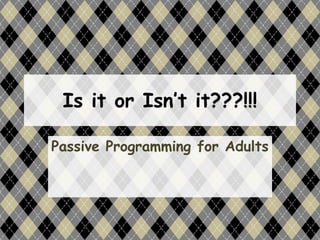 Is it or Isn’t it???!!!
Passive Programming for Adults
 