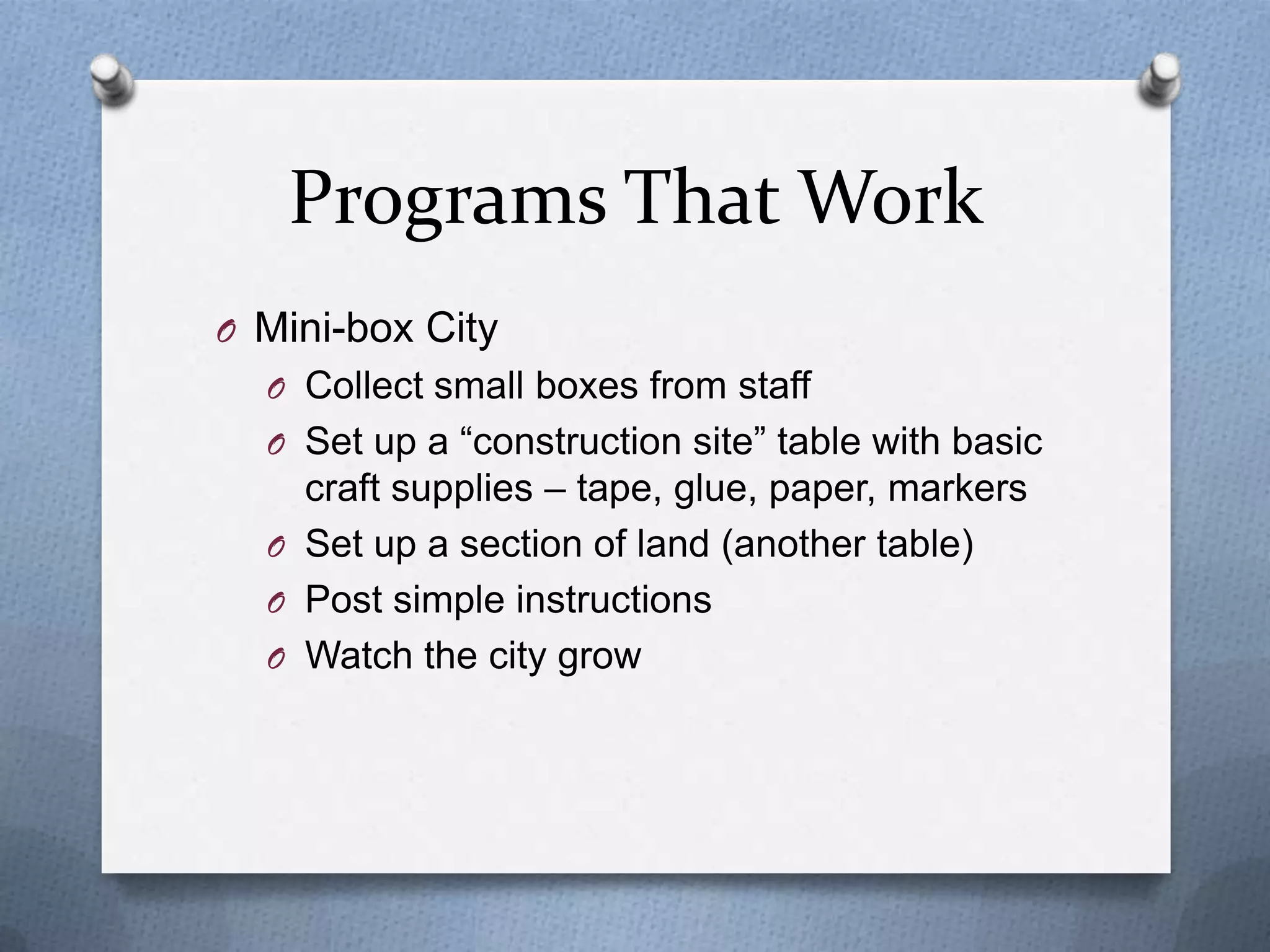 Programs That Work
O Mini-box City
O Collect small boxes from staff
O Set up a “construction site” table with basic

craft supplies – tape, glue, paper, markers
O Set up a section of land (another table)
O Post simple instructions
O Watch the city grow

 