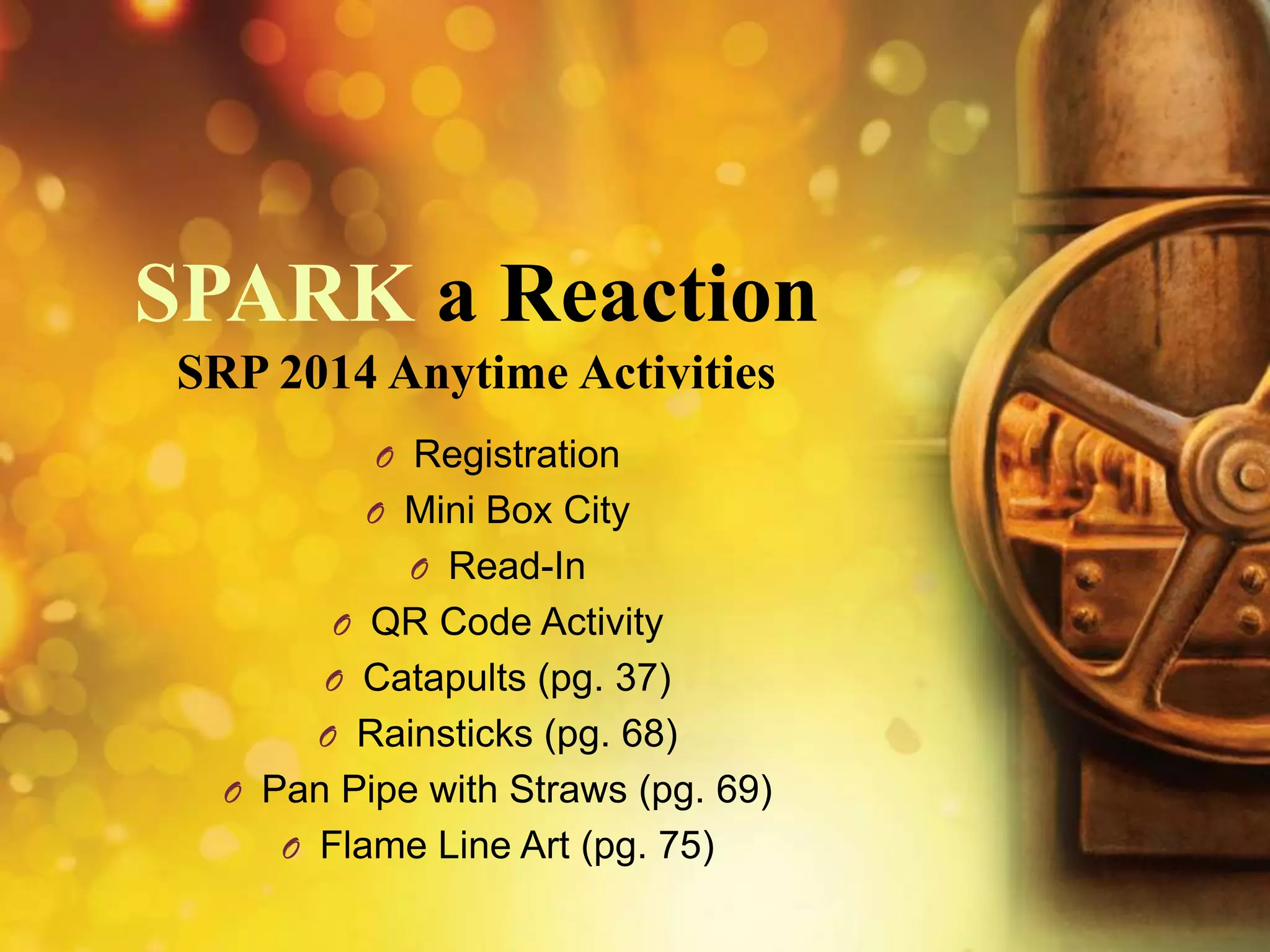 SPARK a Reaction
SRP 2014 Anytime Activities
O Registration
O Mini Box City

O Read-In
O QR Code Activity
O Catapults (pg. 37)
O Rainsticks (pg. 68)
O Pan Pipe with Straws (pg. 69)
O Flame Line Art (pg. 75)

 