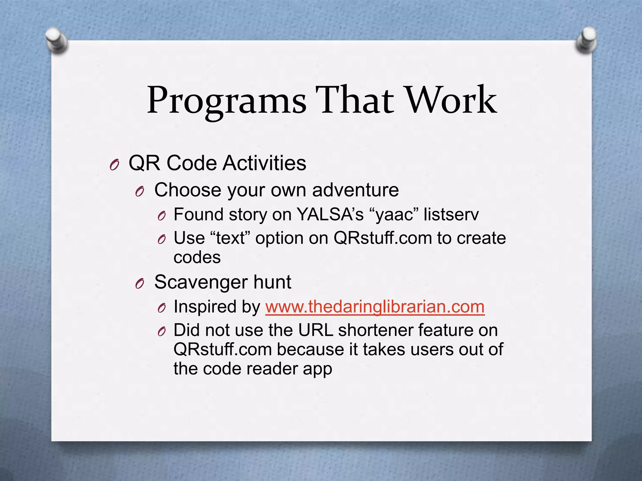 Programs That Work
O QR Code Activities
O Choose your own adventure
O Found story on YALSA’s “yaac” listserv
O Use “text” option on QRstuff.com to create

codes
O Scavenger hunt
O Inspired by www.thedaringlibrarian.com
O Did not use the URL shortener feature on

QRstuff.com because it takes users out of
the code reader app

 