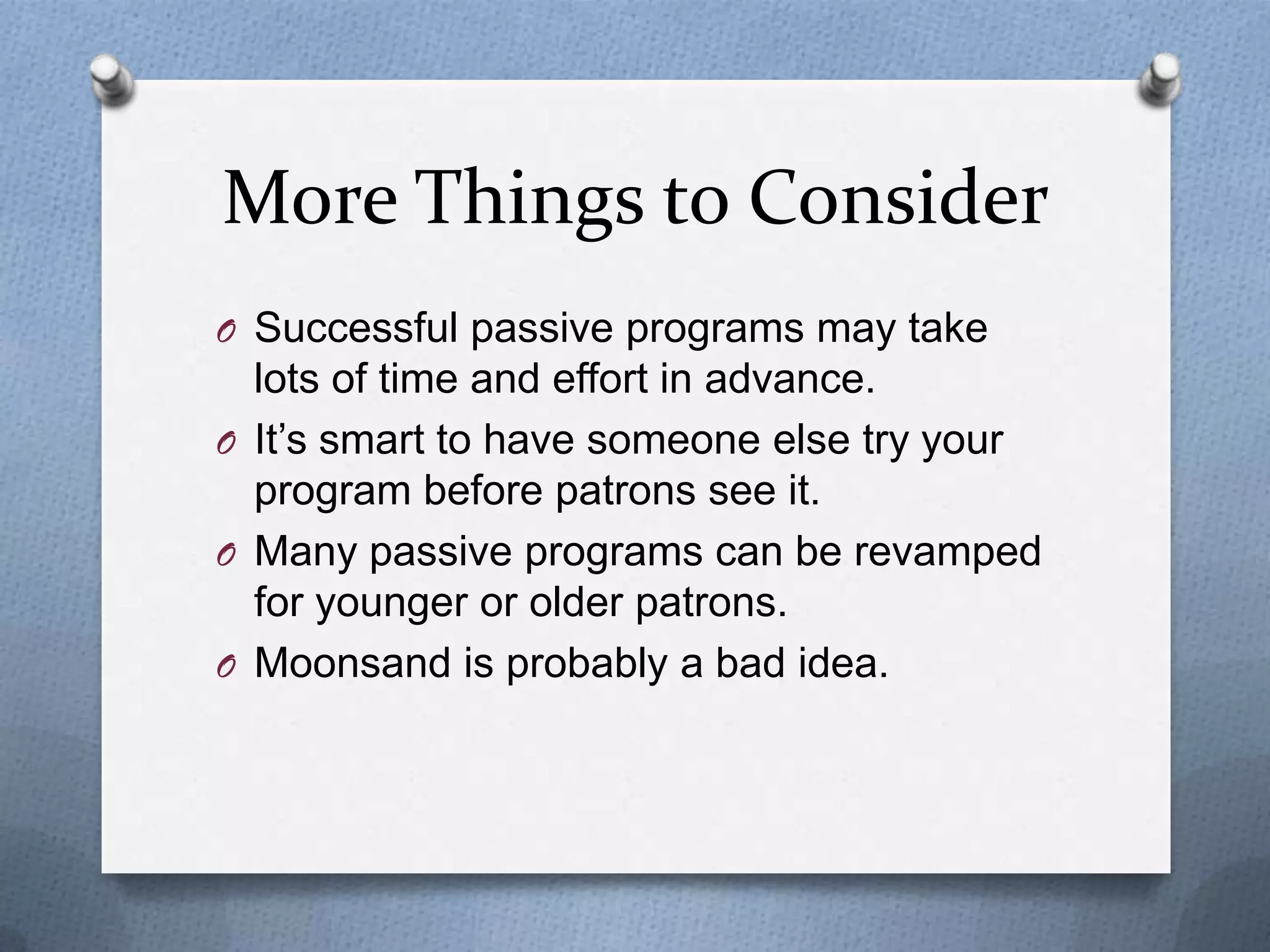 More Things to Consider
O Successful passive programs may take

lots of time and effort in advance.
O It’s smart to have someone else try your
program before patrons see it.
O Many passive programs can be revamped
for younger or older patrons.
O Moonsand is probably a bad idea.

 