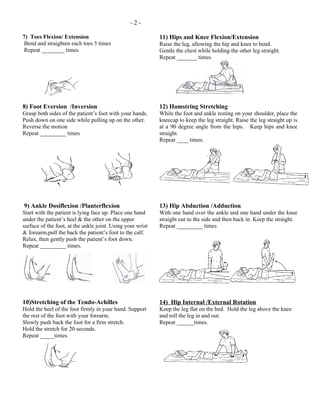 -2-

7) Toes Flexion/ Extension                                  11) Hips and Knee Flexion/Extension
 Bend and straighten each toes 5 times                      Raise the leg, allowing the hip and knee to bend.
 Repeat ________ times                                      Gentle the chest while holding the other leg straight.
                                                            Repeat _______ times.




8) Foot Eversion /Inversion                                 12) Hamstring Stretching
Grasp both sides of the patient’s foot with your hands.     While the foot and ankle resting on your shoulder, place the
Push down on one side while pulling up on the other.        kneecap to keep the leg straight. Raise the leg straight up is
Reverse the motion                                          at a 90 degree angle from the hips. Keep hips and knee
Repeat _________ times                                      straight.
                                                            Repeat ____ times.




9) Ankle Dosiflexion /Planterflexion                        13) Hip Abduction /Adduction
Start with the patient is lying face up. Place one hand     With one hand over the ankle and one hand under the knee
under the patient’s heel & the other on the upper           straight out to the side and then back in. Keep the straight.
surface of the foot, at the ankle joint. Using your wrist   Repeat _________ times
& forearm,pull the back the patient’s foot to the calf.
Relax, then gently push the patient’s foot down.
Repeat _________ times.




10)Stretching of the Tendo-Achilles                         14) Hip Internal /External Rotation
Hold the heel of the foot firmly in your hand. Support      Keep the leg flat on the bed. Hold the leg above the knee
the rest of the foot with your forearm.                     and roll the leg in and out.
Slowly push back the foot for a firm stretch.               Repeat ______times.
Hold the stretch for 20 seconds.
Repeat _____times.
 