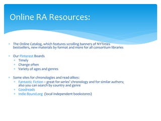  The Online Catalog, which features scrolling banners of NYTimes
bestsellers, new materials by format and more for all consortium libraries
 Our Pinterest Boards
 Timely
 Change often
 Variety of ages and genres
 Some sites for chronologies and read-alikes:
 Fantastic Fiction – great for series’ chronology and for similar authors;
also you can search by country and genre
 Goodreads
 Indie Bound.org (local independent bookstores)
Online RA Resources:
 