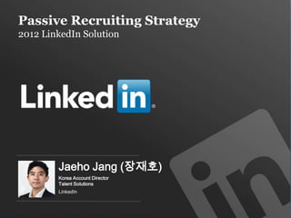 Passive Recruiting Strategy
2012 LinkedIn Solution




           Jaeho Jang (장재호)
           Korea Account Director
           Talent Solutions
           LinkedIn


     Recruiting Solutions
 