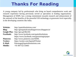 LOGO
Thanks For Reading
A young company led by professionals who bring on board comprehensive work and
research experience having previously served as specialists in leading organizations.
Management of SISPL has a strong commitment towards research and enhancement of
the outreach of the benefits of the powerful GIS technology at grassroots level especially
in the developing countries like India.
Website: http://spatialitsolutions.com/
Blog: http://geospatialconsultingservices.blogspot.in/
Google Plus: http://goo.gl/40o1E6
Facebook: http://www.facebook.com/spatialitsolutions
https://www.facebook.com/gistraininginjaipur
Pinterest: http://www.pinterest.com/SISPL
Twitter: https://twitter.com/SpatialITSoluti
E-Mail: Patronage@spatialitsolutions.com
Mobile: +91 097722-33443
 