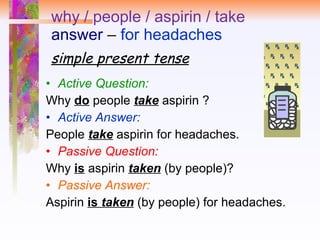 why / people / aspirin / take answer  –  for headaches simple present tense Active Question:   Why  do  people  take  aspirin ?  Active Answer:   People  take  aspirin for headaches.  Passive Question:   Why  is   aspirin  taken  (by people)? Passive Answer: Aspirin  is  taken  (by people) for headaches. 