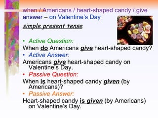 when / Americans / heart-shaped candy / give answer  –  on Valentine’s Day simple   present tense Active Question:   When  do  Americans  give  heart-shaped candy?  Active Answer:   Americans  give  heart-shaped candy on Valentine’s Day. Passive Question:   When  is   heart-shaped candy  given  (by Americans)? Passive Answer: Heart-shaped candy  is  given  (by Americans) on Valentine’s Day. 
