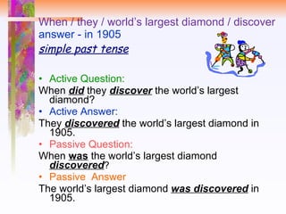 When / they / world’s largest diamond / discover answer - in 1905 simple past tense Active Question:  When  did   they  discover  the world’s largest diamond? Active Answer: They  discovered  the world’s largest diamond in 1905. Passive Question:  When  was  the world’s largest diamond  discovered ? Passive  Answer The world’s largest diamond  was discovered  in 1905. 