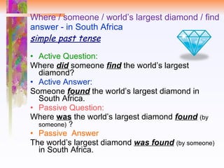 Where / someone / world’s largest diamond / find answer - in South Africa simple past tense Active Question:  Where  did   someone  find  the world’s largest diamond? Active Answer: Someone  found  the world’s largest diamond in South Africa. Passive Question:  Where  was  the world’s largest diamond  found   (by someone)   ? Passive  Answer The world’s largest diamond  was found   (by someone)  in South Africa. 