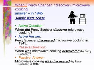 When / Percy Spencer  / discover / microwave cooking answer – in 1945 simple past tense Active Question:  When  did   Percy Spencer  discover   microwave cooking? Active Answer: Percy Spencer  discovered  microwave cooking in 1945. Passive Question:  When  was  microwave cooking  discovered   (by Percy Spencer) ? Passive  Answer Microwave cooking  was  discovered   (by Percy Spencer) in 1945. 