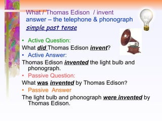 What / Thomas Edison  / invent answer – the telephone & phonograph simple past tense Active Question:  What  did   Thomas Edison  invent ? Active Answer: Thomas Edison  invented  the light bulb and phonograph. Passive Question:  What  was   invented  by Thomas Edison ? Passive  Answer The light bulb and phonograph  were invented  by Thomas Edison. 