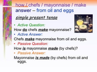 how / chefs / mayonnaise / make answer  –  from oil and eggs simple present tense Active Question:   How  do  chefs  make  mayonnaise?  Active Answer:   Chefs  make  mayonnaise from oil and eggs.  Passive Question:   How  is   mayonnaise  made  (by chefs)? Passive Answer: Mayonnaise  is made  (by chefs) from oil and eggs. 