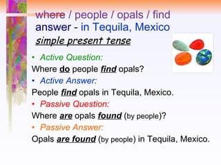 where / people / opals / find answer  -  in Tequila, Mexico simple present tense Active Question:   Where  do  people  find  opals?  Active Answer:   People  find  opals in Tequila, Mexico.  Passive Question:   Where  are   opals  found  ( by people )? Passive Answer: Opals  are found  ( by people ) in Tequila, Mexico. 