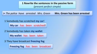 1 Rewrite the sentences in the passive form
(present perfect simple)
 The police have arrested Mrs. Green Mrs. Green has been arrested
1 Somebody has scratched my car!
2 Somebody has taken my wallet
3 They have broadcast freezing fog
My car has been scratched!
My wallet has been taken
Freezing fog has been broadcast
 