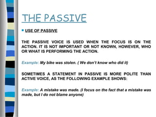 THE PASSIVE
 USE OF PASSIVE
THE PASSIVE VOICE IS USED WHEN THE FOCUS IS ON THE
ACTION. IT IS NOT IMPORTANT OR NOT KNOWN, HOWEVER, WHO
OR WHAT IS PERFORMING THE ACTION.
Example: My bike was stolen. ( We don’t know who did it)
SOMETIMES A STATEMENT IN PASSIVE IS MORE POLITE THAN
ACTIVE VOICE, AS THE FOLLOWING EXAMPLE SHOWS:
Example: A mistake was made. (I focus on the fact that a mistake was
made, but I do not blame anyone)
 