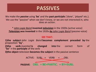PASSIVES
We make the passive using ‘be’ and the past participle (‘done’, ‘played’ etc.).
We use the "passive" when we don’t know, or we are not interested in, who
does an action.
* John Logie Baird invented television in the 1920s (active voice)
  Television was invented in the 1920s by John Logie Baird (passive voice)
SEE THAT:
1)the subject John Logie Baird becomes complement preceded by the
preposition "by".
2)the verb invented is changed into the correct form of
"be" + the participle of the verb
3)the object television becomes the subject in the passive sentence
ACTIVE: SUBJ. + VERB + OBJ.
PASSIVE: OBJ. + BE+PARTIC. + BY+SUBJ.
 
