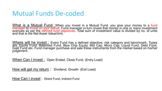 15
Avenues to Invest
Fixed Income Equity
• Low Risk Low Reward
• Period based return
• Can be invested for short/medium term
 Bank FD/RD/Corporate FD
 PF/PPF
 NSC/KVP/Infra Bonds
 Post office savings
• High Risk High Reward
• Market based return
• Invest only for long term *
 Direct Share Purchase
 Equity Mutual Fund
 