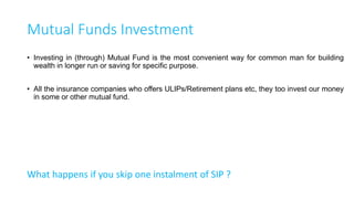 Mutual Funds De-coded
What is a Mutual Fund :When you invest in a Mutual Fund, you give your money to a fund
manager to invest on your behalf. Fund manager in-turn invest that money in one or many investment
avenues as per the defined fund objectives. Total sum of investment value is divided by no. of units
and that is the Net Asset Value/Unit.
Where will he invest : Every Fund has a defined objective, risk category and benchmark. Types
are, Equity Fund, Balanced Fund, Blue Chip Equity, Mid Cap, Micro Cap, Liquid Fund, Debt Fund,
Gold Fund etc. Fund manager purchase and sale these instruments from the market based on his/her
judgement.
When Can I invest : Open Ended, Close Fund. (Entry Load)
How will get my return : Dividend, Growth (Exit Load)
How Can I invest : Direct Fund, Indirect Fund
16
 
