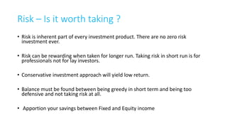 Comparing Financial Product or
Points to ponder before investing
1. How much is the total commitment ?
2. For how much time ?
3. For how much time my money is blocked ?
4. What if I withdraw in-between ?
5. Tax implication
6. Expected net XIRR
7. Risk involved
21
 