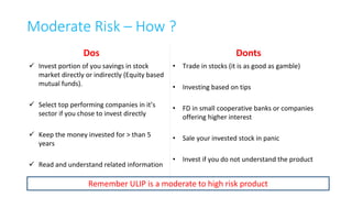 Risk – Is it worth taking ?
• Risk is inherent part of every investment product. There are no zero risk
investment ever.
• Risk can be rewarding when taken for longer run. Taking risk in short run is for
professionals not for lay investors.
• Conservative investment approach will yield low return.
• Balance must be found between being greedy in short term and being too
defensive and not taking risk at all.
• Apportion your savings between Fixed and Equity income
22
 