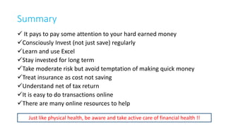 Some Golden Rules
• Save first (spend remaining)
• Invest regularly/consistently
• Know where are you investing
• Invest towards a purpose (Short, Medium Long ?)
• Check your portfolio regularly
• Be properly insured (Insurance is not investment)
• Do it yourself (as far as possible)
27
 