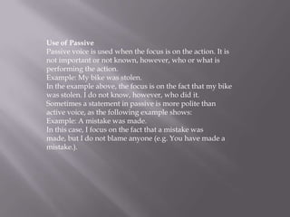 Use of Passive
Passive voice is used when the focus is on the action. It is
not important or not known, however, who or what is
performing the action.
Example: My bike was stolen.
In the example above, the focus is on the fact that my bike
was stolen. I do not know, however, who did it.
Sometimes a statement in passive is more polite than
active voice, as the following example shows:
Example: A mistake was made.
In this case, I focus on the fact that a mistake was
made, but I do not blame anyone (e.g. You have made a
mistake.).

 