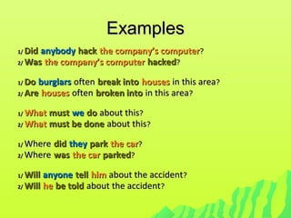 ExamplesExamples
1/1/ DidDid anybodyanybody hackhack the company’s computerthe company’s computer??
2/2/ WasWas the company’s computerthe company’s computer hackedhacked??
1/1/ DoDo burglarsburglars oftenoften break intobreak into houseshouses in this areain this area??
2/2/ AreAre houseshouses oftenoften broken intobroken into in this areain this area??
1/1/ WhatWhat mustmust wewe dodo about thisabout this??
2/2/ WhatWhat must be donemust be done about thisabout this??
1/1/ WhereWhere diddid theythey parkpark the carthe car??
2/2/ WhereWhere waswas the carthe car parkedparked??
1/1/ WillWill anyoneanyone telltell himhim about the accidentabout the accident??
2/2/ WillWill hehe be toldbe told about the accidentabout the accident??
 