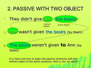 2. PASSIVE WITH TWO OBJECT2. PASSIVE WITH TWO OBJECT
 They didn’t giveThey didn’t give AnnAnn the booksthe books..
1.1. AnnAnn wasn’t givenwasn’t given the booksthe books (by them)(by them)
2.2. The booksThe books weren’t givenweren’t given toto AnnAnn (by(by
them)them)
It is more common to begin the passive sentences with theIt is more common to begin the passive sentences with the
indirect object of the active sentence, that is, the 1st optionindirect object of the active sentence, that is, the 1st option
Indirect
Object.
Direct Object
 