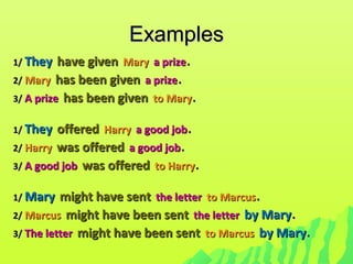 ExamplesExamples
1/1/ TheyThey have givenhave given MaryMary a prizea prize..
2/2/ MaryMary has been givenhas been given a prizea prize..
3/3/ A prizeA prize has been givenhas been given to Maryto Mary..
1/1/ TheyThey offeredoffered HarryHarry a good joba good job..
2/2/ HarryHarry was offeredwas offered a good joba good job..
3/3/ A good jobA good job was offeredwas offered to Harryto Harry..
1/1/ MaryMary might have sentmight have sent the letterthe letter to Marcusto Marcus..
2/2/ MarcusMarcus might have been sentmight have been sent the letterthe letter by Maryby Mary..
3/3/ The letterThe letter might have been sentmight have been sent to Marcusto Marcus by Maryby Mary..
 