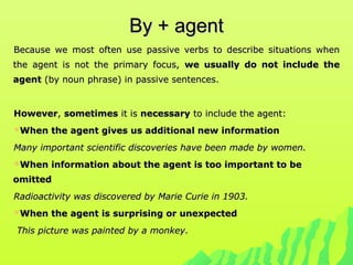 By + agentBy + agent
Because we most often use passive verbs to describe situations whenBecause we most often use passive verbs to describe situations when
the agent is not the primary focus,the agent is not the primary focus, we usually do not include thewe usually do not include the
agentagent (by noun phrase) in passive sentences.(by noun phrase) in passive sentences.
HoweverHowever,, sometimessometimes it isit is necessarynecessary to include the agent:to include the agent:
When the agent gives us additional new informationWhen the agent gives us additional new information
Many important scientific discoveries have been made by women.Many important scientific discoveries have been made by women.
When information about the agent is too important to beWhen information about the agent is too important to be
omittedomitted
Radioactivity was discovered by Marie Curie in 1903.Radioactivity was discovered by Marie Curie in 1903.
When the agent is surprising or unexpectedWhen the agent is surprising or unexpected
This picture was painted by a monkey.This picture was painted by a monkey.
 