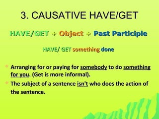 3. CAUSATIVE HAVE/GET3. CAUSATIVE HAVE/GET
HAVE/GETHAVE/GET ++ ObjectObject ++ Past ParticiplePast Participle
HAVE/ GETHAVE/ GET somethingsomething donedone
 Arranging for or paying forArranging for or paying for somebodysomebody to doto do somethingsomething
for youfor you. (Get is more informal).. (Get is more informal).
 The subject of a sentenceThe subject of a sentence isn'tisn't who does the action ofwho does the action of
the sentence.the sentence.
 