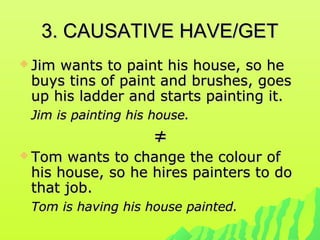 3. CAUSATIVE HAVE/GET3. CAUSATIVE HAVE/GET
 Jim wants to paint his house, so heJim wants to paint his house, so he
buys tins of paint and brushes, goesbuys tins of paint and brushes, goes
up his ladder and starts painting it.up his ladder and starts painting it.
Jim is painting his house.Jim is painting his house.
≠≠
 Tom wants to change the colour ofTom wants to change the colour of
his house, so he hires painters to dohis house, so he hires painters to do
that job.that job.
Tom is having his house painted.Tom is having his house painted.
 