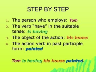 STEP BY STEPSTEP BY STEP
1.1. The person who employs:The person who employs: TomTom
2.2. The verb “have” in the suitableThe verb “have” in the suitable
tense:tense: is havingis having
3.3. The object of the action:The object of the action: his househis house
4.4. The action verb in past participleThe action verb in past participle
form:form: paintedpainted
TomTom is havingis having his househis house paintedpainted..
 