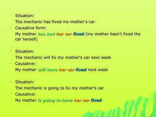 Situation:Situation:
The mechanic has fixed my mother's carThe mechanic has fixed my mother's car
 Causative form:Causative form:
My motherMy mother has hadhas had her carher car fixedfixed (my mother hasn't fixed the(my mother hasn't fixed the
car herself)car herself)
 Situation:Situation:
The mechanic will fix my mother's car next weekThe mechanic will fix my mother's car next week
 Causative:Causative:
My motherMy mother will havewill have her carher car fixedfixed next weeknext week
 Situation:Situation:
The mechanic is going to fix my mother's carThe mechanic is going to fix my mother's car
 Causative:Causative:
My motherMy mother is going to haveis going to have her carher car fixedfixed
 