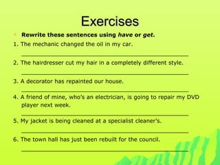 ExercisesExercises
 Rewrite these sentences using have or get.
1. The mechanic changed the oil in my car.
________________________________________________
2. The hairdresser cut my hair in a completely different style.
________________________________________________
3. A decorator has repainted our house.
________________________________________________
4. A friend of mine, who’s an electrician, is going to repair my DVD
player next week.
________________________________________________
5. My jacket is being cleaned at a specialist cleaner’s.
________________________________________________
6. The town hall has just been rebuilt for the council.
________________________________________________
 