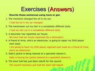 Exercises (Exercises (AnswersAnswers))
 Rewrite these sentences using have or get.
1. The mechanic changed the oil in my car.
I had the oil in my car changed.
2. The hairdresser cut my hair in a completely different style.
I had my hair cut in a completely different style.
3. A decorator has repainted our house.
We have had our house repainted (by a decorator).
4. A friend of mine, who’s an electrician, is going to repair my DVD player
next week.
I am going to have my DVD player repaired next week by a friend of mine,
who’s an electrician.
5. Sally’s jacket is being cleaned at a specialist cleaner’s.
Sally is having her jacket cleaned at a specialist cleaner’s.
6. The town hall has just been rebuilt for the council.
The council has/have just had the town hall rebuilt.
 