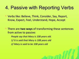 4. Passive with Reporting Verbs4. Passive with Reporting Verbs
 Verbs like: Believe, Think, Consider, Say, Report,Verbs like: Believe, Think, Consider, Say, Report,
Know, Expect, Feel, Understand, Hope, AcceptKnow, Expect, Feel, Understand, Hope, Accept
 There areThere are two waystwo ways of transforming these sentencesof transforming these sentences
from active to passive:from active to passive:
People say that Mary is 108 years old.People say that Mary is 108 years old.
1/ It is said that Mary is 108 years old1/ It is said that Mary is 108 years old
2/ Mary is said to be 108 years old2/ Mary is said to be 108 years old
 