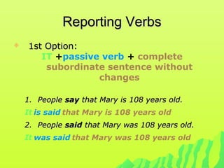 Reporting VerbsReporting Verbs
 1st Option:1st Option:
IT +passive verb + complete
subordinate sentence without
changes
1.1. PeoplePeople saysay that Mary is 108 years old.that Mary is 108 years old.
It is said that Mary is 108 years old
2.2. PeoplePeople saidsaid that Mary was 108 years old.that Mary was 108 years old.
It was said that Mary was 108 years old
 