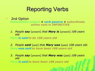 Reporting VerbsReporting Verbs
 2nd Option2nd Option
Subordinate subject + verb passive + subordinate
active verb in INFINITIVE
1.1. PeoplePeople saysay ((presentpresent)) thatthat MaryMary isis ((presentpresent)) 108 years108 years
old.old.
Mary is said to be 108 years old
2.2. PeoplePeople saidsaid ((pastpast)) thatthat MaryMary waswas ((pastpast)) 108 years old.108 years old.
Mary was said to have been 108 years old
3.3. PeoplePeople saysay ((presentpresent)) thatthat MaryMary waswas ((pastpast)) 108 years108 years
old.old.
Mary is said to have been 108 years old
 