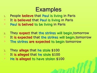 ExamplesExamples
1.1. PeoplePeople believebelieve thatthat PaulPaul is livingis living in Parisin Paris
 ItIt is believedis believed thatthat PaulPaul is livingis living in Parisin Paris
 PaulPaul is belivedis belived to be livingto be living in Parisin Paris
2.2. TheyThey expectexpect thatthat the strikesthe strikes will beginwill begin tomorrowtomorrow
 ItIt is expectedis expected thatthat the strikesthe strikes will beginwill begin tomorrowtomorrow
 The strikesThe strikes are expectedare expected to beginto begin tomorrowtomorrow
3.3. TheyThey allegeallege thatthat hehe stolestole $100$100
 ItIt is allegedis alleged thatthat hehe stolestole $100$100
 HeHe is allegedis alleged to have stolento have stolen $100$100
 