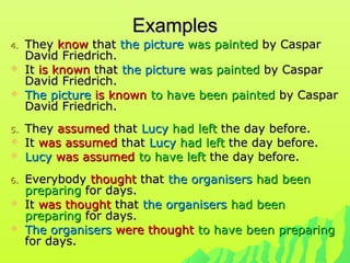 ExamplesExamples
4.4. TheyThey knowknow thatthat the picturethe picture was paintedwas painted by Casparby Caspar
David Friedrich.David Friedrich.
 ItIt is knownis known thatthat the picturethe picture was paintedwas painted by Casparby Caspar
David Friedrich.David Friedrich.
 The pictureThe picture is knownis known to have been paintedto have been painted by Casparby Caspar
David Friedrich.David Friedrich.
5.5. TheyThey assumedassumed thatthat LucyLucy had lefthad left the day before.the day before.
 ItIt was assumedwas assumed thatthat LucyLucy had lefthad left the day before.the day before.
 LucyLucy was assumedwas assumed to have leftto have left the day before.the day before.
6.6. EverybodyEverybody thoughtthought thatthat the organisersthe organisers had beenhad been
preparingpreparing for days.for days.
 ItIt was thoughtwas thought thatthat the organisersthe organisers had beenhad been
preparingpreparing for days.for days.
 The organisersThe organisers were thoughtwere thought to have been preparingto have been preparing
for days.for days.
 