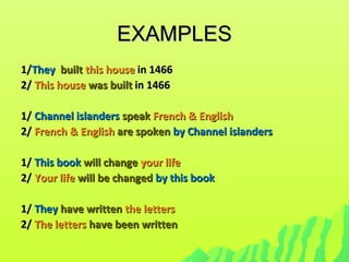 EXAMPLESEXAMPLES
1/1/TheyThey builtbuilt this housethis house in 1466in 1466
2/2/ This houseThis house was builtwas built in 1466in 1466
1/1/ Channel islandersChannel islanders speakspeak French & EnglishFrench & English
2/2/ French & EnglishFrench & English are spokenare spoken by Channel islandersby Channel islanders
1/1/ This bookThis book will changewill change your lifeyour life
2/2/ Your lifeYour life will be changedwill be changed byby this bookthis book
1/1/ TheyThey have writtenhave written the lettersthe letters
2/2/ The lettersThe letters have been writtenhave been written
 