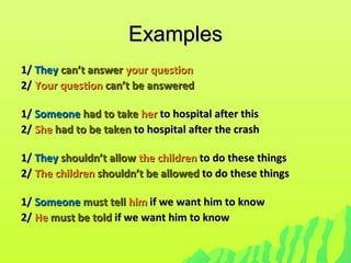 ExamplesExamples
1/1/ TheyThey can’t answercan’t answer your questionyour question
2/2/ Your questionYour question can’t be answeredcan’t be answered
1/1/ SomeoneSomeone had to takehad to take herher to hospital after thisto hospital after this
2/2/ SheShe had to be takenhad to be taken to hospital after the crashto hospital after the crash
1/1/ TheyThey shouldn’t allowshouldn’t allow the childrenthe children to do these thingsto do these things
2/2/ The childrenThe children shouldn’t be allowedshouldn’t be allowed to do these thingsto do these things
1/1/ SomeoneSomeone must tellmust tell himhim if we want him to knowif we want him to know
2/2/ HeHe must be toldmust be told if we want him to knowif we want him to know
 