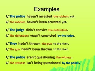 ExamplesExamples
1/1/ The policeThe police haven’t arrestedhaven’t arrested the robbersthe robbers yetyet..
2/2/ The robbersThe robbers haven’t been arrestedhaven’t been arrested yetyet..
1/1/ The judgeThe judge didn’t convictdidn’t convict the defendantthe defendant..
2/2/ The defendantThe defendant wasn’t convictedwasn’t convicted by the judgeby the judge..
1/1/ TheyThey hadn’t thrownhadn’t thrown the gunthe gun to the riverto the river..
2/2/ The gunThe gun hadn’t been thrownhadn’t been thrown to the riverto the river..
1/1/ The policeThe police aren’t questioningaren’t questioning the witnessthe witness..
2/2/ The witnessThe witness isn’t being questionedisn’t being questioned by the policeby the police..
 