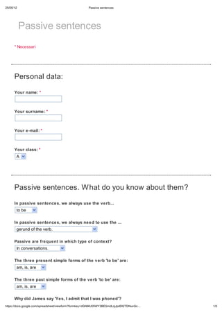 25/05/12                                            Passive sentences




           Passive sentences
      * Necessari




      Personal data:
      Your name: *



      Your surname: *



      Your e-mail: *



      Your class: *
       A




      Passive sentences. What do you know about them?

      In passive sentences, we always use the verb...
       to be

      In passive sentences, we always need to use the ...
       gerund of the verb.

      Passive are frequent in which type of context?
       In conversations.

      The three present simple forms of the verb 'to be' are:
       am, is, are

      The three past simple forms of the verb 'to be' are:
       am, is, are

      Why did James say 'Yes, I admit that I was phoned'?
https://docs.google.com/spreadsheet/viewform?formkey=dGNMU05WY3BESmdLcjJpdDI2TDNucGc…   1/5
 