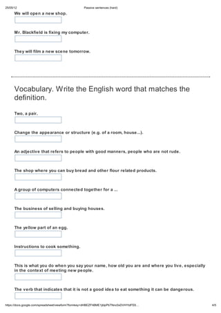 25/05/12                                          Passive sentences (hard)

      We will open a new shop.



      Mr. Blackfield is fixing my computer.



      They will film a new scene tomorrow.




      Vocabulary. Write the English word that matches the
      definition.

      Two, a pair.



      Change the appearance or structure (e.g. of a room, house...).



      An adjective that refers to people with good manners, people who are not rude.



      The shop where you can buy bread and other flour related products.



      A group of computers connected together for a ...



      The business of selling and buying houses.



      The yellow part of an egg.



      Instructions to cook something.



      This is what you do when you say your name, how old you are and where you live, especially
      in the context of meeting new people.



      The verb that indicates that it is not a good idea to eat something it can be dangerous.


https://docs.google.com/spreadsheet/viewform?formkey=dHBEZFhBME1jblpPbTNnc0xDVHYtdFE6…             4/5
 