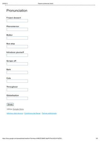 25/05/12                                          Passive sentences (hard)




      Pronunciation

      Frozen dessert



      Phenomenon



      Matter



      Bus stop



      Introduce yourself



      Scrape off



      Bark



      Cute



      Throughout



      Globalisation



           Envia

      Utilitza Google Docs

      Informeu dels abusos - Condicions del Servei - Termes addicionals




https://docs.google.com/spreadsheet/viewform?formkey=dHBEZFhBME1jblpPbTNnc0xDVHYtdFE6…   5/5
 