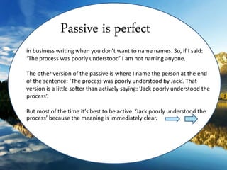 in business writing when you don’t want to name names. So, if I said:
‘The process was poorly understood’ I am not naming anyone.
The other version of the passive is where I name the person at the end
of the sentence: ‘The process was poorly understood by Jack’. That
version is a little softer than actively saying: ‘Jack poorly understood the
process’.
But most of the time it’s best to be active: ‘Jack poorly understood the
process’ because the meaning is immediately clear.
Passive is perfect
 