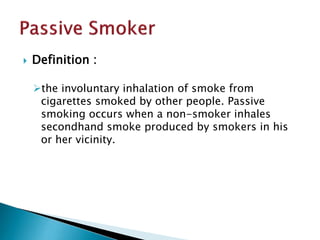 

Definition :
the involuntary inhalation of smoke from
cigarettes smoked by other people. Passive
smoking occurs when a non-smoker inhales
secondhand smoke produced by smokers in his
or her vicinity.

 
